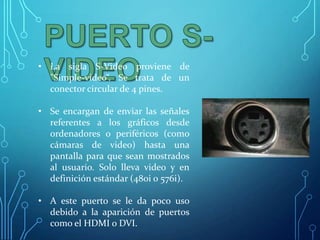 • La sigla S-Video proviene de
"Simple-video“. Se trata de un
conector circular de 4 pines.

• Se encargan de enviar las señales
referentes a los gráficos desde
ordenadores o periféricos (como
cámaras de video) hasta una
pantalla para que sean mostrados
al usuario. Solo lleva video y en
definición estándar (480i o 576i).
• A este puerto se le da poco uso
debido a la aparición de puertos
como el HDMI o DVI.

 