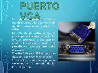 • La sigla VGA proviene de "Video
Graphics Array", lo que traducido
significa adaptador gráfico de
video.
• Se trata de un conector con 15
pines, que se encarga de enviar las
señales referentes a los gráficos
desde el ordenador hasta una
pantalla para que sean mostrados
al usuario.
• Fue diseñado por IBM en 1987 y se
sigue utilizando en la actualidad.
• El conector común de 15 pines se
encuentra en la mayoría de las
tarjetas gráficas.

 