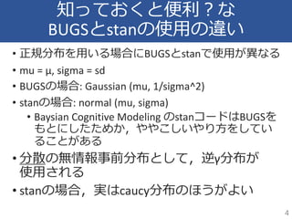 知っておくと便利？な
BUGSとstanの使用の違い
• 正規分布を用いる場合にBUGSとstanで使用が異なる
• mu = μ, sigma = sd
• BUGSの場合: Gaussian (mu, 1/sigma^2)
• stanの場合: normal (mu, sigma)
• Baysian Cognitive Modeling のstanコードはBUGSを
もとにしたためか，ややこしいやり方をしてい
ることがある
• 分散の無情報事前分布として，逆γ分布が
使用される
• stanの場合，実はcaucy分布のほうがよい
4
 