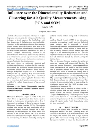 International Journal of Advanced Engineering, Management and Science (IJAEMS) [Vol-3, Issue-11, Nov- 2017]
https://dx.doi.org/10.24001/ijaems.3.11.4 ISSN: 2454-1311
www.ijaems.com Page | 1044
Influence over the Dimensionality Reduction and
Clustering for Air Quality Measurements using
PCA and SOM
Navya H.N
Bangalore, 560072, India
Abstract—The current trend in the industry is to analyze
large data sets and apply data mining, machine learning
techniques to identify a pattern. But the challenges with
huge data sets are the high dimensions associated with it.
Sometimes in data analytics applications, large amounts
of data produce worse performance. Also, most of the
data mining algorithms are implemented column wise and
too many columns restrict the performance and make it
slower. Therefore, dimensionality reduction is an
important step in data analysis. Dimensionality reduction
is a technique that converts high dimensional data into
much lower dimension, such that maximum variance is
explained within the first few dimensions.
This paper focuses on multivariate statistical and
artificial neural networks techniques for data reduction.
Each method has a different rationale to preserve the
relationship between input parameters during analysis.
Principal Component Analysis which is a multivariate
technique and Self Organising Map a neural network
technique is presented in this paper. Also, a hierarchical
clustering approach has been applied to the reduced data
set. A case study of Air quality measurement has been
considered to evaluate the performance of the proposed
techniques.
Keywords — Air Quality Dimensionality reduction,
Hierarchical Clustering,Principal Component Analysis,
Self Organising Maps.
I. INTRODUCTION
Multivariate Statistical Analysis is useful in the case
where data is of high dimension. Since human vision is
limited to 3 dimensions, all application above 2 or 3
dimension is an ideal case for data to be analyzed through
Multivariate Statistical Analysis (MVA). This analysis
provides joint analysis and easy visualization of the
relationship between involved variables. As a result,
knowledge that was unrevealed and hidden among vast
amounts of data can be obtained. PCA is a powerful
multivariate technique in reducing the dimension of data
set and revealing the hidden relationship among the
different variables without losing much of information
[1].
Artificial Neural Network (ANN) is an information
processing computational model based on biological
neural networks and is composed of several
interconnected processing elements (neurons) that work
in parallel to solve a generic problem. In general ANN are
used to identify complex relations between input and
output or to find patterns in a given data set. ANN is an
adaptive system that can change its structure based on the
flow of information through the network during the
training phase.
The two important learning paradigms in ANNs are
supervised learning and unsupervised learning. In
supervised learning, there exists a training data that helps
in the construction of the model by specifying classes
and by providing positive and negative objects that
belong to those classes. In unsupervised learning, there is
no preexisting taxonomy and the algorithm classifies the
output into different classes. Kohonen’s Self Organising
Map is an unsupervised learning technique that reduces a
high dimensional data into a 2 dimensional space. This
reduction in dimensionality helps in understanding the
relationship quickly and also SOM provides better
visualization of components [2].
The rest of the paper is organized as follows. Section 2
discusses related work and their findings. Section 3
briefly explains the existing Principal Component
Analysis and Self Organising Map techniques used in our
work. Section 4 consists of a case study on air quality to
evaluate the performance of the proposed techniques,
along with expected results. Finally the concluding points
are given in section 5.
II. RELATED WORK
Some of the related work pertaining to Principal
Component Analysis and Self Organising Maps are
discussed in this section. In [3] multivariate analysis used
to analyze and interpret data from a large chemical
process. PCA was used to identify correct correlations
between the variables to reduce the dimensionality of
 