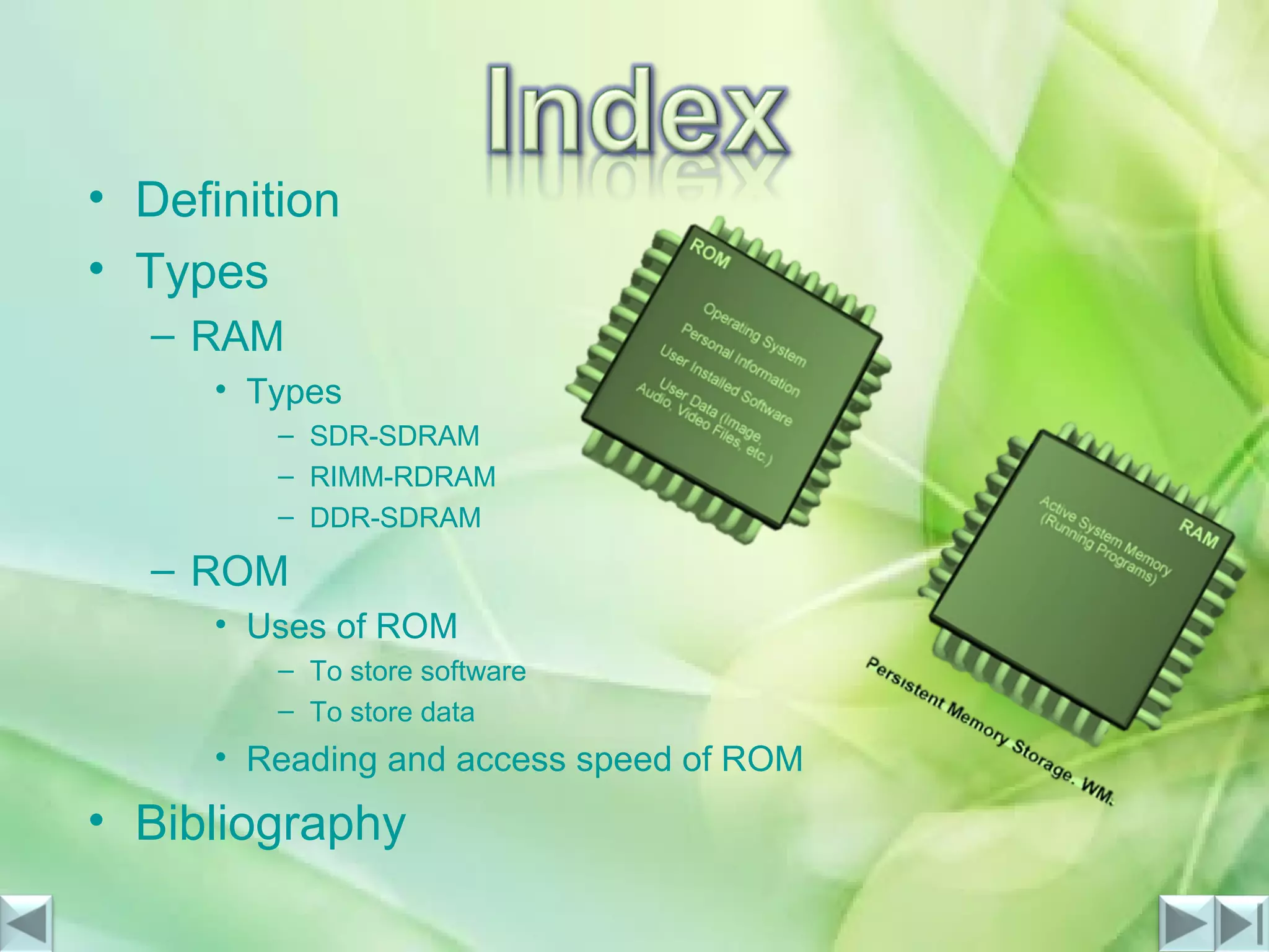• Definition
• Types
– RAM
• Types
– SDR-SDRAM
– RIMM-RDRAM
– DDR-SDRAM
– ROM
• Uses of ROM
– To store software
– To store data
• Reading and access speed of ROM
• Bibliography