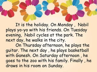 It is the holiday. On Monday , Nabil
plays yo-yo with his friends. On Tuesday
evening, Nabil cycles at the park. The
next day, he walks in the city.
On Thursday afternoon, he plays the
guitar. The next day , he plays basketball
with Ganesh. On Saturday afternoon , he
goes to the zoo with his family. Finally , he
draws in his room on Sunday.
 