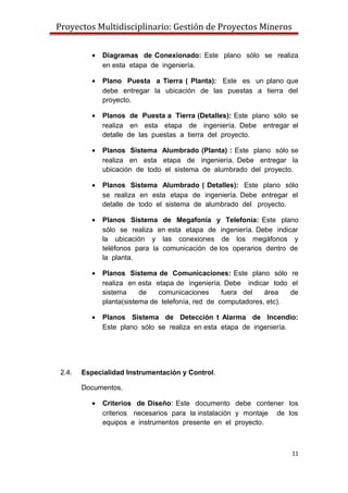 Proyectos Multidisciplinario: Gestión de Proyectos Mineros
• Diagramas de Conexionado: Este plano sólo se realiza
en esta etapa de ingeniería.
• Plano Puesta a Tierra ( Planta): Este es un plano que
debe entregar la ubicación de las puestas a tierra del
proyecto.
• Planos de Puesta a Tierra (Detalles): Este plano sólo se
realiza en esta etapa de ingeniería. Debe entregar el
detalle de las puestas a tierra del proyecto.
• Planos Sistema Alumbrado (Planta) : Este plano sólo se
realiza en esta etapa de ingeniería. Debe entregar la
ubicación de todo el sistema de alumbrado del proyecto.
• Planos Sistema Alumbrado ( Detalles): Este plano sólo
se realiza en esta etapa de ingeniería. Debe entregar el
detalle de todo el sistema de alumbrado del proyecto.
• Planos Sistema de Megafonía y Telefonía: Este plano
sólo se realiza en esta etapa de ingeniería. Debe indicar
la ubicación y las conexiones de los megáfonos y
teléfonos para la comunicación de los operarios dentro de
la planta.
• Planos Sistema de Comunicaciones: Este plano sólo re
realiza en esta etapa de ingeniería. Debe indicar todo el
sistema de comunicaciones fuera del área de
planta(sistema de telefonía, red de computadores, etc).
• Planos Sistema de Detección t Alarma de Incendio:
Este plano sólo se realiza en esta etapa de ingeniería.
2.4. Especialidad Instrumentación y Control.
Documentos.
• Criterios de Diseño: Este documento debe contener los
criterios necesarios para la instalación y montaje de los
equipos e instrumentos presente en el proyecto.
11
 