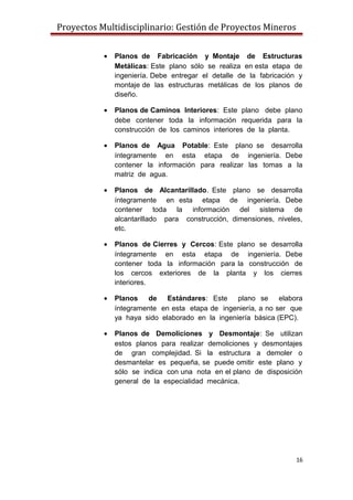Proyectos Multidisciplinario: Gestión de Proyectos Mineros
• Planos de Fabricación y Montaje de Estructuras
Metálicas: Este plano sólo se realiza en esta etapa de
ingeniería. Debe entregar el detalle de la fabricación y
montaje de las estructuras metálicas de los planos de
diseño.
• Planos de Caminos Interiores: Este plano debe plano
debe contener toda la información requerida para la
construcción de los caminos interiores de la planta.
• Planos de Agua Potable: Este plano se desarrolla
íntegramente en esta etapa de ingeniería. Debe
contener la información para realizar las tomas a la
matriz de agua.
• Planos de Alcantarillado. Este plano se desarrolla
íntegramente en esta etapa de ingeniería. Debe
contener toda la información del sistema de
alcantarillado para construcción, dimensiones, niveles,
etc.
• Planos de Cierres y Cercos: Este plano se desarrolla
íntegramente en esta etapa de ingeniería. Debe
contener toda la información para la construcción de
los cercos exteriores de la planta y los cierres
interiores.
• Planos de Estándares: Este plano se elabora
íntegramente en esta etapa de ingeniería, a no ser que
ya haya sido elaborado en la ingeniería básica (EPC).
• Planos de Demoliciones y Desmontaje: Se utilizan
estos planos para realizar demoliciones y desmontajes
de gran complejidad. Si la estructura a demoler o
desmantelar es pequeña, se puede omitir este plano y
sólo se indica con una nota en el plano de disposición
general de la especialidad mecánica.
16
 