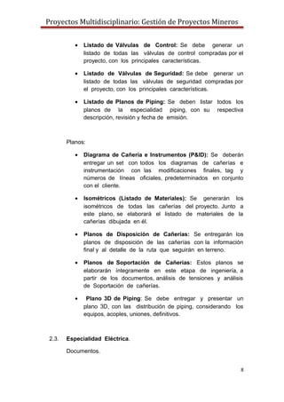 Proyectos Multidisciplinario: Gestión de Proyectos Mineros
• Listado de Válvulas de Control: Se debe generar un
listado de todas las válvulas de control compradas por el
proyecto, con los principales características.
• Listado de Válvulas de Seguridad: Se debe generar un
listado de todas las válvulas de seguridad compradas por
el proyecto, con los principales características.
• Listado de Planos de Piping: Se deben listar todos los
planos de la especialidad piping, con su respectiva
descripción, revisión y fecha de emisión.
Planos:
• Diagrama de Cañería e Instrumentos (P&ID): Se deberán
entregar un set con todos los diagramas de cañerías e
instrumentación con las modificaciones finales, tag y
números de líneas oficiales, predeterminados en conjunto
con el cliente.
• Isométricos (Listado de Materiales): Se generarán los
isométricos de todas las cañerías del proyecto. Junto a
este plano, se elaborará el listado de materiales de la
cañerías dibujada en él.
• Planos de Disposición de Cañerías: Se entregarán los
planos de disposición de las cañerías con la información
final y al detalle de la ruta que seguirán en terreno.
• Planos de Soportación de Cañerías: Estos planos se
elaborarán íntegramente en este etapa de ingeniería, a
partir de los documentos, análisis de tensiones y análisis
de Soportación de cañerías.
• Plano 3D de Piping: Se debe entregar y presentar un
plano 3D, con las distribución de piping, considerando los
equipos, acoples, uniones, definitivos.
2.3. Especialidad Eléctrica.
Documentos.
8
 