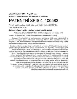 o RAD P R o PAT E NT y A vy N Å LEzy
Třída 63 47 Vydáno 15. srpna 1961 Vyloženo 15. února 1961
PATENTNÍ SPIS č. 100582
Právo k využití vynálezu přísluší státu podle 3 odst. 6 zák. . 34/1957 Sb.
· Inž. JAN MAZÁČEK, JIČÍN
Zařízení k řízení vozidel rozdílem otáček hnacích ústrojí
Přihlášeno . března 1960 (PV 1435-60) Platnost patentu od . března 1960
Vynález se týká zařízení k řízení vozidel rozdílem otáček hnacích ústrojí.
Dosavadní řízení vozidel má nevýhodu ve své složitosti, z nichž dosud nejjednodušší je
pomocí směrových spojek, ovládaných mechanicky řidičem. Toto uspořádání má hlavní
nevýhodu v tom, že značná fyzická námaha řidiče zaměstnává často jeho ruce i nohy. Kromě
toho směrové spojky vyžadují značný převod do pomala. s
Ústrojí se směrovými spojkami je provedeno tak, že ke hnacímu hřídeli zadní nápravy se výkon
přivádí kuželovým převodem. Na koncích hnacího hřídele jsou připevněny směrové spojky, jimiž
je hnací hřídel spojen s hřídeli kol. " Na vnějších koncích kol jsou nasazena kola koncového
převodu, jimiž jsou hřídele kol spojeny s hnacími koly pásů. Hnané části směrových spojek mají
brzdy. Při jízdě vozidla v přímočarém směru musejí být směrové spojky zapojeny a pak jsou
úhlové rychlosti hřídelů kol stejné. Brzdy musejí být uvolněny. Při zatáčení vozidla se musejí
hnací kola otáčet různými úhlovými rychlostmi. Hnací kolo otáčející se větší rychlostí se nazývá
předbíhajícím kolem a hnací kolo otáčející se menší rychlostí zpožďujícím se kolem. Při
zatáčení vozidla se zpoždující se spojka vypojuje a tím se výkon přenáší pouze na předbíhající
hřídel kol. Aby další činnost ústrojí byla účinná, přibrzďuje se zpožďující se hřídel kol.
Vynálezem se odstraní dosavadní - nevýhody známých způsobů, sníží se 20 typická námaha,
při obsluze vozidla a odpadne převod do pomala. Dosáhne se levnějšího provedení řízení
vozidel. - : Na výkresu znázorňuje obr. 1 řez zařízení podle vynálezu a na obr. 2 je řez
korunovým kolem, unášečem satelitů a centrálním kolem. en
 