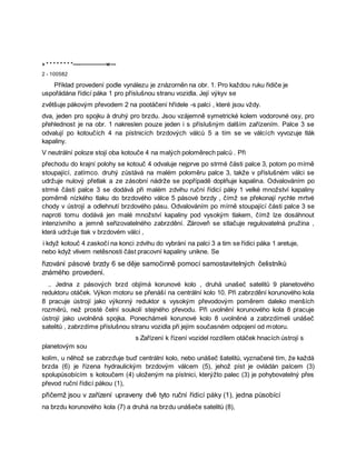» * * * * * * * *----—————w---
2 - 100582
Příklad provedení podle vynálezu je znázorněn na obr. 1. Pro každou ruku řidiče je
uspořádána řídicí páka 1 pro příslušnou stranu vozidla. Její výkyv se
zvětšuje pákovým převodem 2 na pootáčení hřídele -s palci , které jsou vždy.
dva, jeden pro spojku à druhý pro brzdu. Jsou vzájemně symetrické kolem vodorovné osy, pro
přehlednost je na obr. 1 nakreslen pouze jeden i s příslušným dalším zařízením. Palce 3 se
odvalují po kotoučích 4 na pístnicích brzdových válců 5 a tím se ve válcích vyvozuje tlák
kapaliny.
V neutrální poloze stojí oba kotouče 4 na malých poloměrech palců . Při
přechodu do krajní polohy se kotouč 4 odvaluje nejprve po strmé části palce 3, potom po mírně
stoupající, zatímco. druhý zůstává na malém poloměru palce 3, takže v příslušném válci se
udržuje nulový přetlak a ze zásobní nádrže se popřípadě doplňuje kapalina. Odvalováním po
strmé části palce 3 se dodává při malém zdvihu ruční řídicí páky 1 velké množství kapaliny
poměrně nízkého tlaku do brzdového válce 5 pásové brzdy , čímž se překonají rychle mrtvé
chody v ústrojí a odlehnutí brzdového pásu. Odvalováním po mírně stoupající části palce 3 se
naproti tomu dodává jen malé množství kapaliny pod vysokým tlakem, čímž lze dosáhnout
intenzivního a jemně seřizovatelného zabrzdění. Zároveň se stlačuje regulovatelná pružina ,
která udržuje tlak v brzdovém válci ,
i když kotouč 4 zaskočí na konci zdvihu do vybrání na palci 3 a tim se řídici páka 1 aretuje,
nebo když vlivem netěsnosti část pracovní kapaliny unikne. Se
řizování pásové brzdy 6 se děje samočinně pomocí samostavitelných čelistníků
známého provedení.
.. Jedna z pásových brzd objímá korunové kolo , druhá unašeč satelitů 9 planetového
reduktoru otáček. Výkon motoru se přenáší na centrální kolo 10. Při zabrzdění korunového kola
8 pracuje ústrojí jako výkonný reduktor s vysokým převodovým poměrem daleko menších
rozměrů, než prosté čelní soukolí stejného převodu. Při uvolnění korunového kola 8 pracuje
ústrojí jako uvolněná spojka. Ponechámeli korunové kolo 8 uvolněné a zabrzdímeli unášeč
satelitů , zabrzdíme příslušnou stranu vozidla při jejím současném odpojení od motoru.
s Zařízení k řízení vozidel rozdílem otáček hnacích ústrojí s
planetovým sou
kolím, u něhož se zabrzďuje buď centrální kolo, nebo unášeč šatelitů, vyznačené tím, že každá
brzda (6) je řízena hydraulickým brzdovým válcem (5), jehož píst je ovládán palcem (3)
spolupůsobícím s kotoučem (4) uloženým na pístnici, kterýžto palec (3) je pohybovatelný přes
převod ruční řídicí pákou (1),
přičemž jsou v zařízení upraveny dvě tyto ruční řídicí páky (1), jedna působící
na brzdu korunového kola (7) a druhá na brzdu unášeče satelitů (8),
 