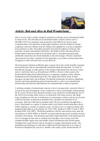 Article: Bob and Alice in Rail Wonderland.
Like it or not, today’s public transport operations in Europe are an international affair
at many levels. The introduction of automated traffic control systems such as
ERTMS, ETCS for automatic train protection with GSM-R for train to shore
communications, the operation of passenger franchises and rail freight by foreign
companies and road vehicles and rail rolling stock supplied by overseas companies
bear testimony to that. The public transport road and rail industry in Europe, like
maritime, air and road transport did before, has finally left the old national focus
behind under European political involvement and re- orientated internationally,
admittedly sometimes not whole-heartedly in the initial stages. This has important
repercussions for today’s students of rail operations, even if that at the moment does
not appear a really relevant issue in your daily job.
The European Continent and Britain play a major role in the world of public transport
and need people with an internationally orientated spark driving them. As much as
that Britons manage or make policy in the foreign corporations that run buses, trams,
metro’s and trains here (e.g. Hong Kong’s MTR is s classic in that respect), the
Hitachi Rail Rolling Stock Manufacturers is a Japanese company led by a Briton,
headquartered and manufacturing in the UK, Japan and in Italy, many foreign
managers do their daily job in Britain. The British institutions for railway signalling,
traction and track engineering and rail operation thrive, with a very international
membership and their job-qualifications are internationally widely recognised.
A striking example of international concern is level crossing safety, certainly where it
concerns the most threatening variety of them all; a heavy road freight vehicle getting
hit by a train. Where at this moment virtually every network is eliminating the run of
the mill level crossing safety issues in co-operation with some success, one thing
keeps standing out; the rate at which heavy road transport vehicles still are involved in
collisions because of unforeseen problems they encounter on automatic level
crossings. After the 1968 Hixon accident in the UK one would have thought that a
heavy road haulier as a matter of routine talks to rail traffic control authorities about
traffic intentions, a matter of common sense. Yet this is not so: similar incidents still
happened thereafter (e.g. Kissimmee FL USA 1993, Domène F 2006, Tossiat F 2007,
Kerang NSW AUS 2007). The British problems with the reset-and-go scare after the
introduction of AWS/TPWS in 2002/03 were preceded by precursor incidents of great
similarity in Germany. The disastrous gas-tank wagon derailment with explosions and
fire at Viareggio in Italy due to a broken axle brought a raft of issues with UIC
standard freight-wagon axles and freight vehicle maintenance into the European
limelight, but it took that fire and its casualties to trigger international action. The
derailment and burning of a train that combined fuel and chemicals in its cargo at
Wetteren in Belgium last year was a smaller scale replay of the similar disaster at
 