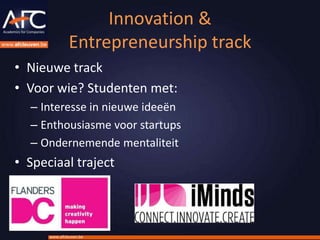 Innovation &
               Entrepreneurship track
• Nieuwe track
• Voor wie? Studenten met:
  – Interesse in nieuwe ideeën
  – Enthousiasme voor startups
  – Ondernemende mentaliteit
• Speciaal traject




      www.afcleuven.be
 