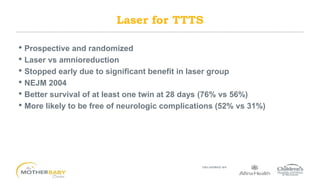 • Prospective and randomized
• Laser vs amnioreduction
• Stopped early due to significant benefit in laser group
• NEJM 2004
• Better survival of at least one twin at 28 days (76% vs 56%)
• More likely to be free of neurologic complications (52% vs 31%)
Laser for TTTS
 