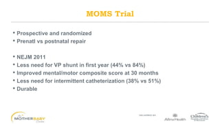 • Prospective and randomized
• Prenatl vs postnatal repair
• NEJM 2011
• Less need for VP shunt in first year (44% vs 84%)
• Improved mental/motor composite score at 30 months
• Less need for intermittent catheterization (38% vs 51%)
• Durable
MOMS Trial
 