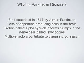 First described in 1817 by James Parkinson
Loss of dopamine producing cells in the brain
Protein called alpha synuclein forms clumps in the
nerve cells called lewy bodies
Multiple factors contribute to disease progression
What is Parkinson Disease?
 