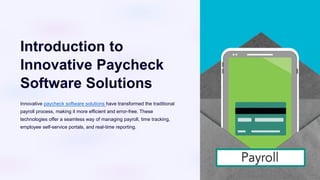 Introduction to
Innovative Paycheck
Software Solutions
Innovative paycheck software solutions have transformed the traditional
payroll process, making it more efficient and error-free. These
technologies offer a seamless way of managing payroll, time tracking,
employee self-service portals, and real-time reporting.
 