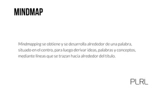Mindmapping se obtiene y se desarrolla alrededor de una palabra,
situado en el centro, para luego derivar ideas, palabras y conceptos,
mediante líneas que se trazan hacia alrededor del título.
 