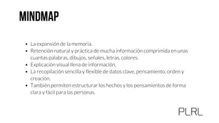 • La expansión de la memoria.
• Retención natural y práctica de mucha información comprimida en unas
cuantas palabras, dibujos, señales, letras, colores.
• Explicación visual llena de información.
• La recopilación sencilla y flexible de datos clave, pensamiento, orden y
creación.
• También permiten estructurar los hechos y los pensamientos de forma
clara y fácil para las personas.
 