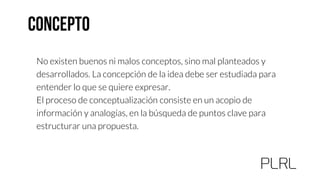 No existen buenos ni malos conceptos, sino mal planteados y
desarrollados. La concepción de la idea debe ser estudiada para
entender lo que se quiere expresar.
El proceso de conceptualización consiste en un acopio de
información y analogías, en la búsqueda de puntos clave para
estructurar una propuesta.
 