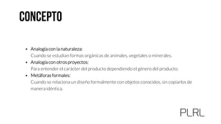 • Analogía con la naturaleza:
Cuando se estudian formas orgánicas de animales, vegetales o minerales.
• Analogía con otros proyectos:
Para entender el carácter del producto dependiendo el género del producto.
• Metáforas formales:
Cuando se relaciona un diseño formalmente con objetos conocidos, sin copiarlos de
manera idéntica.
 