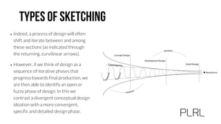 • Indeed, a process of design will often
shift and iterate between and among
these sections (as indicated through
the returning, curvilinear arrows).
• However, if we think of design as a
sequence of iterative phases that
progress towards final production, we
are then able to identify an open or
fuzzy phase of design. In this we
contrast a divergent conceptual design
ideation with a more convergent,
specific and detailed design phase.
 