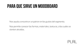 Nos ayuda a encontrar un patron en los gustos del segmento.
Nos permite conocer las formas, materiales, texturas, a las cuales se
sienten atraídas.
 