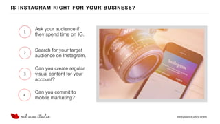redvinestudio.com
IS INSTAGRAM RIGHT FOR YOUR BUSINESS?
1
Ask your audience if
they spend time on IG.
2
Search for your target
audience on Instagram.
3
Can you create regular
visual content for your
account?
4
Can you commit to
mobile marketing?
 