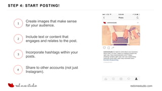 redvinestudio.com
STEP 4: START POSTING!
1
Create images that make sense
for your audience.
2
Include text or content that
engages and relates to the post.
3
Incorporate hashtags within your
posts.
4
Share to other accounts (not just
Instagram).
 