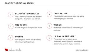 redvinestudio.com
CONTENT CREATION IDEAS
1
Post a meaningful image of a blogpost,
along with a description and link to it.
BLOGPOSTS/ARTICLES
2
Publish images of your products in use.
PRODUCTS
3
4
5
6
Post images of events you’re hosting,
attending, or participating at.
EVENTS
Try publishing inspirational posts that will be
interesting to your audience.
INSPIRATION
Post short, sweet videos of interest to your
audience.
VIDEOS
These posts can be salesy, show
personality, and/or give your audience an
idea of what goes on at your business.
“A DAY IN THE LIFE”
 