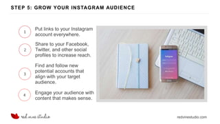 redvinestudio.com
STEP 5: GROW YOUR INSTAGRAM AUDIENCE
1
Put links to your Instagram
account everywhere.
2
Share to your Facebook,
Twitter, and other social
profiles to increase reach.
3
Find and follow new
potential accounts that
align with your target
audience.
4 Engage your audience with
content that makes sense.
 