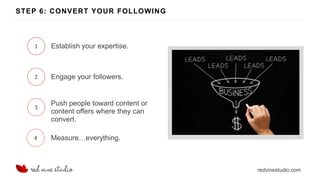redvinestudio.com
STEP 6: CONVERT YOUR FOLLOWING
1 Establish your expertise.
2 Engage your followers.
3
Push people toward content or
content offers where they can
convert.
4 Measure…everything.
 
