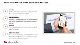 redvinestudio.com
YOU CAN’T MANAGE WHAT YOU DON’T MEASURE
1 Start by measuring overall visits to your blog and website.
Focus on where visitors are coming from.
VISIT S
2 Next, look at where you are getting the most engagement
from on your blog and social media between comments,
likes, etc.
ENG AG EM E NT
3 Then, measure leads. How many contact forms or email
signups did you get?
LEAD S
4 Last – and most importantly – how many sales were made?
Backtrack to identify where those conversions came from
and continuously improve your process.
CONVERSIO N S
 
