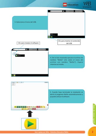 R
Programa una Laptop por Niño - Robótica Educativa WeDo 2
3. Seleccione el ícono del USB.
4. De la lista mostrada ejecute el archivo de
nombre “WeDo” (clic sobre el ícono del
archivo con nombre “WeDo”). Espere
mientrasseinstala.
5. Cuando haya terminado la instalación se
abrirá el programa WeDo automáticamente y
yapodráutilizarelsoftware.
Clic para instalar el software
Clic para mostrar el contenido
del USB
Guíadeiniciorapido
U