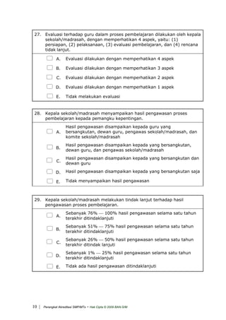 27. Evaluasi terhadap guru dalam proses pembelajaran dilakukan oleh kepala
sekolah/madrasah, dengan memperhatikan 4 aspek, yaitu: (1)
persiapan, (2) pelaksanaan, (3) evaluasi pembelajaran, dan (4) rencana
tidak lanjut.
A. Evaluasi dilakukan dengan memperhatikan 4 aspek
B. Evaluasi dilakukan dengan memperhatikan 3 aspek
C. Evaluasi dilakukan dengan memperhatikan 2 aspek
D. Evaluasi dilakukan dengan memperhatikan 1 aspek
E. Tidak melakukan evaluasi
28. Kepala sekolah/madrasah menyampaikan hasil pengawasan proses
pembelajaran kepada pemangku kepentingan.
A.
Hasil pengawasan disampaikan kepada guru yang
bersangkutan, dewan guru, pengawas sekolah/madrasah, dan
komite sekolah/madrasah
B.
Hasil pengawasan disampaikan kepada yang bersangkutan,
dewan guru, dan pengawas sekolah/madrasah
C.
Hasil pengawasan disampaikan kepada yang bersangkutan dan
dewan guru
D. Hasil pengawasan disampaikan kepada yang bersangkutan saja
E. Tidak menyampaikan hasil pengawasan
29. Kepala sekolah/madrasah melakukan tindak lanjut terhadap hasil
pengawasan proses pembelajaran.
A.
Sebanyak 76% ⎯ 100% hasil pengawasan selama satu tahun
terakhir ditindaklanjuti
B.
Sebanyak 51% ⎯ 75% hasil pengawasan selama satu tahun
terakhir ditindaklanjuti
C.
Sebanyak 26% ⎯ 50% hasil pengawasan selama satu tahun
terakhir ditindak lanjuti
D.
Sebanyak 1% ⎯ 25% hasil pengawasan selama satu tahun
terakhir ditindaklanjuti
E. Tidak ada hasil pengawasan ditindaklanjuti
| Perangkat Akreditasi SMP/MTs - Hak Cipta © 2009 BAN-S/M10
 