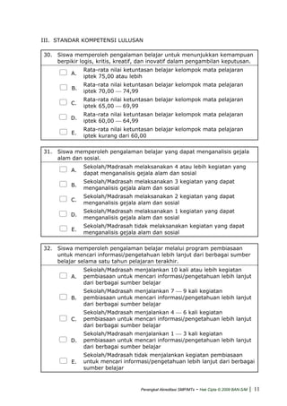 III. STANDAR KOMPETENSI LULUSAN
30. Siswa memperoleh pengalaman belajar untuk menunjukkan kemampuan
berpikir logis, kritis, kreatif, dan inovatif dalam pengambilan keputusan.
A.
Rata-rata nilai ketuntasan belajar kelompok mata pelajaran
iptek 75,00 atau lebih
B.
Rata-rata nilai ketuntasan belajar kelompok mata pelajaran
iptek 70,00 ⎯ 74,99
C.
Rata-rata nilai ketuntasan belajar kelompok mata pelajaran
iptek 65,00 ⎯ 69,99
D.
Rata-rata nilai ketuntasan belajar kelompok mata pelajaran
iptek 60,00 ⎯ 64,99
E.
Rata-rata nilai ketuntasan belajar kelompok mata pelajaran
iptek kurang dari 60,00
31. Siswa memperoleh pengalaman belajar yang dapat menganalisis gejala
alam dan sosial.
A.
Sekolah/Madrasah melaksanakan 4 atau lebih kegiatan yang
dapat menganalisis gejala alam dan sosial
B.
Sekolah/Madrasah melaksanakan 3 kegiatan yang dapat
menganalisis gejala alam dan sosial
C.
Sekolah/Madrasah melaksanakan 2 kegiatan yang dapat
menganalisis gejala alam dan sosial
D.
Sekolah/Madrasah melaksanakan 1 kegiatan yang dapat
menganalisis gejala alam dan sosial
E.
Sekolah/Madrasah tidak melaksanakan kegiatan yang dapat
menganalisis gejala alam dan sosial
32. Siswa memperoleh pengalaman belajar melalui program pembiasaan
untuk mencari informasi/pengetahuan lebih lanjut dari berbagai sumber
belajar selama satu tahun pelajaran terakhir.
A.
Sekolah/Madrasah menjalankan 10 kali atau lebih kegiatan
pembiasaan untuk mencari informasi/pengetahuan lebih lanjut
dari berbagai sumber belajar
B.
Sekolah/Madrasah menjalankan 7 ⎯ 9 kali kegiatan
pembiasaan untuk mencari informasi/pengetahuan lebih lanjut
dari berbagai sumber belajar
C.
Sekolah/Madrasah menjalankan 4 ⎯ 6 kali kegiatan
pembiasaan untuk mencari informasi/pengetahuan lebih lanjut
dari berbagai sumber belajar
D.
Sekolah/Madrasah menjalankan 1 ⎯ 3 kali kegiatan
pembiasaan untuk mencari informasi/pengetahuan lebih lanjut
dari berbagai sumber belajar
E.
Sekolah/Madrasah tidak menjalankan kegiatan pembiasaan
untuk mencari informasi/pengetahuan lebih lanjut dari berbagai
sumber belajar
Perangkat Akreditasi SMP/MTs - Hak Cipta © 2009 BAN-S/M | 11
 
