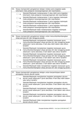 35. Siswa memperoleh pengalaman belajar melalui jenis kegiatan pada
kelompok mata pelajaran kewarganegaraan dan kepribadian.
A.
Sekolah/Madrasah melaksanakan 4 atau lebih jenis kegiatan
kelompok mata pelajaran kewarganegaraan dan kepribadian
B.
Sekolah/Madrasah melaksanakan 3 jenis kegiatan kelompok
mata pelajaran kewarganegaraan dan kepribadian
C.
Sekolah/Madrasah melaksanakan 2 jenis kegiatan kelompok
mata pelajaran kewarganegaraan dan kepribadian
D.
Sekolah/Madrasah melaksanakan 1 jenis kegiatan kelompok
mata pelajaran kewarganegaraan dan kepribadian
E.
Sekolah/Madrasah tidak melaksanakan kegiatan kelompok
mata pelajaran kewarganegaraan dan kepribadian
36. Siswa memperoleh pengalaman belajar untuk menumbuhkembangkan
sikap percaya diri dan tanggung jawab.
A.
Sekolah/Madrasah menjalankan kegiatan kesiswaan guna
menumbuhkembangkan sikap percaya diri dan tanggung jawab
sebanyak 4 jenis dan/atau 4 kali atau lebih dalam satu tahun
terakhir
B
Sekolah/Madrasah menjalankan kegiatan kesiswaan guna
menumbuhkembangkan sikap percaya diri dan tanggung jawab
sebanyak 3 jenis dan/atau 3 kali dalam satu tahun terakhir
C.
Sekolah/Madrasah menjalankan kegiatan kesiswaan guna
menumbuhkembangkan sikap percaya diri dan tanggung jawab
sebanyak 2 jenis dan/atau 2 kali dalam satu tahun terakhir
D.
Sekolah/Madrasah menjalankan kegiatan kesiswaan guna
menumbuhkembangkan sikap percaya diri dan tanggung jawab
sebanyak 1 jenis dan/atau 1 kali dalam satu tahun terakhir
E.
Sekolah/Madrasah tidak menjalankan kegiatan kesiswaan guna
menumbuhkembangkan sikap percaya diri dan tanggung jawab
37. Siswa memperoleh pengalaman belajar untuk berpartisipasi dalam
penegakan aturan-aturan sosial.
A.
Sekolah/Madrasah menjalankan kegiatan penegakan aturan-
aturan sosial sebanyak 4 jenis dan/atau 4 kali atau lebih dalam
satu tahun terakhir
B.
Sekolah/Madrasah menjalankan kegiatan penegakan aturan-
aturan sosial sebanyak 3 jenis dan/atau 3 kali dalam satu tahun
terakhir
C.
Sekolah/Madrasah menjalankan kegiatan penegakan aturan-
aturan sosial sebanyak 2 jenis dan/atau 2 kali dalam satu tahun
terakhir
D.
Sekolah/Madrasah menjalankan kegiatan penegakan aturan-
aturan sosial sebanyak 1 jenis dan/atau 1 kali dalam satu tahun
terakhir
E.
Sekolah/Madrasah tidak menjalankan kegiatan penegakan
aturan-aturan sosial
Perangkat Akreditasi SMP/MTs - Hak Cipta © 2009 BAN-S/M | 13
 