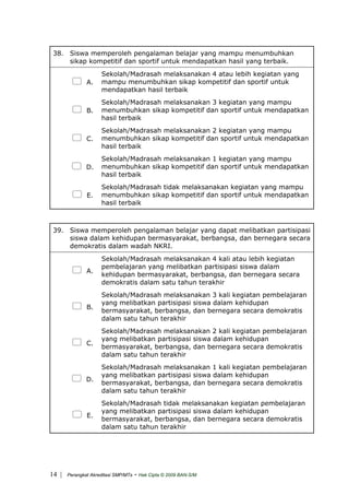 38. Siswa memperoleh pengalaman belajar yang mampu menumbuhkan
sikap kompetitif dan sportif untuk mendapatkan hasil yang terbaik.
A.
Sekolah/Madrasah melaksanakan 4 atau lebih kegiatan yang
mampu menumbuhkan sikap kompetitif dan sportif untuk
mendapatkan hasil terbaik
B.
Sekolah/Madrasah melaksanakan 3 kegiatan yang mampu
menumbuhkan sikap kompetitif dan sportif untuk mendapatkan
hasil terbaik
C.
Sekolah/Madrasah melaksanakan 2 kegiatan yang mampu
menumbuhkan sikap kompetitif dan sportif untuk mendapatkan
hasil terbaik
D.
Sekolah/Madrasah melaksanakan 1 kegiatan yang mampu
menumbuhkan sikap kompetitif dan sportif untuk mendapatkan
hasil terbaik
E.
Sekolah/Madrasah tidak melaksanakan kegiatan yang mampu
menumbuhkan sikap kompetitif dan sportif untuk mendapatkan
hasil terbaik
39. Siswa memperoleh pengalaman belajar yang dapat melibatkan partisipasi
siswa dalam kehidupan bermasyarakat, berbangsa, dan bernegara secara
demokratis dalam wadah NKRI.
A.
Sekolah/Madrasah melaksanakan 4 kali atau lebih kegiatan
pembelajaran yang melibatkan partisipasi siswa dalam
kehidupan bermasyarakat, berbangsa, dan bernegara secara
demokratis dalam satu tahun terakhir
B.
Sekolah/Madrasah melaksanakan 3 kali kegiatan pembelajaran
yang melibatkan partisipasi siswa dalam kehidupan
bermasyarakat, berbangsa, dan bernegara secara demokratis
dalam satu tahun terakhir
C.
Sekolah/Madrasah melaksanakan 2 kali kegiatan pembelajaran
yang melibatkan partisipasi siswa dalam kehidupan
bermasyarakat, berbangsa, dan bernegara secara demokratis
dalam satu tahun terakhir
D.
Sekolah/Madrasah melaksanakan 1 kali kegiatan pembelajaran
yang melibatkan partisipasi siswa dalam kehidupan
bermasyarakat, berbangsa, dan bernegara secara demokratis
dalam satu tahun terakhir
E.
Sekolah/Madrasah tidak melaksanakan kegiatan pembelajaran
yang melibatkan partisipasi siswa dalam kehidupan
bermasyarakat, berbangsa, dan bernegara secara demokratis
dalam satu tahun terakhir
| Perangkat Akreditasi SMP/MTs - Hak Cipta © 2009 BAN-S/M14
 