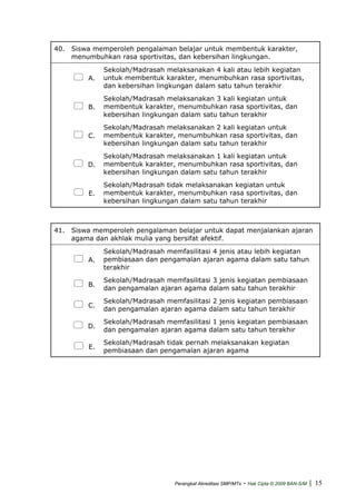 40. Siswa memperoleh pengalaman belajar untuk membentuk karakter,
menumbuhkan rasa sportivitas, dan kebersihan lingkungan.
A.
Sekolah/Madrasah melaksanakan 4 kali atau lebih kegiatan
untuk membentuk karakter, menumbuhkan rasa sportivitas,
dan kebersihan lingkungan dalam satu tahun terakhir
B.
Sekolah/Madrasah melaksanakan 3 kali kegiatan untuk
membentuk karakter, menumbuhkan rasa sportivitas, dan
kebersihan lingkungan dalam satu tahun terakhir
C.
Sekolah/Madrasah melaksanakan 2 kali kegiatan untuk
membentuk karakter, menumbuhkan rasa sportivitas, dan
kebersihan lingkungan dalam satu tahun terakhir
D.
Sekolah/Madrasah melaksanakan 1 kali kegiatan untuk
membentuk karakter, menumbuhkan rasa sportivitas, dan
kebersihan lingkungan dalam satu tahun terakhir
E.
Sekolah/Madrasah tidak melaksanakan kegiatan untuk
membentuk karakter, menumbuhkan rasa sportivitas, dan
kebersihan lingkungan dalam satu tahun terakhir
41. Siswa memperoleh pengalaman belajar untuk dapat menjalankan ajaran
agama dan akhlak mulia yang bersifat afektif.
A.
Sekolah/Madrasah memfasilitasi 4 jenis atau lebih kegiatan
pembiasaan dan pengamalan ajaran agama dalam satu tahun
terakhir
B.
Sekolah/Madrasah memfasilitasi 3 jenis kegiatan pembiasaan
dan pengamalan ajaran agama dalam satu tahun terakhir
C.
Sekolah/Madrasah memfasilitasi 2 jenis kegiatan pembiasaan
dan pengamalan ajaran agama dalam satu tahun terakhir
D.
Sekolah/Madrasah memfasilitasi 1 jenis kegiatan pembiasaan
dan pengamalan ajaran agama dalam satu tahun terakhir
E.
Sekolah/Madrasah tidak pernah melaksanakan kegiatan
pembiasaan dan pengamalan ajaran agama
Perangkat Akreditasi SMP/MTs - Hak Cipta © 2009 BAN-S/M | 15
 