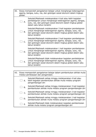 42. Siswa memperoleh pengalaman belajar untuk menghargai keberagaman
agama, bangsa, suku, ras, dan golongan sosial ekonomi dalam lingkup
global.
A.
Sekolah/Madrasah melaksanakan 4 kali atau lebih kegiatan
pembelajaran untuk menghargai keberagaman agama, bangsa,
suku, ras, dan golongan sosial ekonomi dalam lingkup global
dalam satu tahun terakhir
B.
Sekolah/Madrasah melaksanakan 3 kali kegiatan pembelajaran
untuk menghargai keberagaman agama, bangsa, suku, ras,
dan golongan sosial ekonomi dalam lingkup global dalam satu
tahun terakhir
C.
Sekolah/Madrasah melaksanakan 2 kali kegiatan pembelajaran
untuk menghargai keberagaman agama, bangsa, suku, ras,
dan golongan sosial ekonomi dalam lingkup global dalam satu
tahun terakhir
D.
Sekolah/Madrasah melaksanakan 1 kali kegiatan pembelajaran
untuk menghargai keberagaman agama, bangsa, suku, ras,
dan golongan sosial ekonomi dalam lingkup global dalam satu
tahun terakhir
E.
Sekolah/Madrasah tidak melaksanakan kegiatan pembelajaran
untuk menghargai keberagaman agama, bangsa, suku, ras,
dan golongan sosial ekonomi dalam lingkup global dalam satu
tahun terakhir
43. Siswa memperoleh pengalaman belajar dalam pembentukan akhlak mulia
melalui pembiasaan dan pengamalan.
A.
Sekolah/Madrasah setiap minggu melaksanakan 4 kali atau
lebih kegiatan pembentukan akhlak mulia melalui program
pengembangan diri
B.
Sekolah/Madrasah setiap minggu melaksanakan 3 kali kegiatan
pembentukan akhlak mulia melalui program pengembangan diri
C.
Sekolah/Madrasah setiap minggu melaksanakan 2 kali kegiatan
pembentukan akhlak mulia melalui program pengembangan diri
D.
Sekolah/Madrasah setiap minggu melaksanakan 1 kali kegiatan
pembentukan akhlak mulia melalui program pengembangan diri
E.
Sekolah/Madrasah tidak melaksanakan kegiatan pembentukan
akhlak mulia melalui program pengembangan diri
| Perangkat Akreditasi SMP/MTs - Hak Cipta © 2009 BAN-S/M16
 