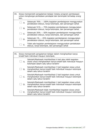 44. Siswa memperoleh pengalaman belajar melalui program pembiasaan
untuk menghargai perbedaan pendapat dan berempati terhadap orang
lain.
A.
Sebanyak 76% ⎯ 100% kegiatan pembelajaran menggunakan
pendekatan diskusi, kerja kelompok, dan persaingan sehat
B.
Sebanyak 51% ⎯ 75% kegiatan pembelajaran menggunakan
pendekatan diskusi, kerja kelompok, dan persaingan sehat
C.
Sebanyak 26% ⎯ 50% kegiatan pembelajaran menggunakan
pendekatan diskusi, kerja kelompok, dan persaingan sehat
D.
Sebanyak 1% ⎯ 25% kegiatan pembelajaran menggunakan
pendekatan diskusi, kerja kelompok, dan persaingan sehat
E.
Tidak ada kegiatan pembelajaran menggunakan pendekatan
diskusi, kerja kelompok, dan persaingan sehat
45. Siswa memperoleh pengalaman belajar dalam menghasilkan karya
kreatif baik individual maupun kelompok.
A.
Sekolah/Madrasah memfasilitasi 4 kali atau lebih kegiatan
siswa untuk menghasilkan karya kreatif baik individual maupun
kelompok dalam satu tahun terakhir
B.
Sekolah/Madrasah memfasilitasi 3 kali kegiatan siswa untuk
menghasilkan karya kreatif baik individual maupun kelompok
dalam satu tahun terakhir
C.
Sekolah/Madrasah memfasilitasi 2 kali kegiatan siswa untuk
menghasilkan karya kreatif baik individual maupun kelompok
dalam satu tahun terakhir
D.
Sekolah/Madrasah memfasilitasi 1 kali kegiatan siswa untuk
menghasilkan karya kreatif baik individual maupun kelompok
dalam satu tahun terakhir
E.
Sekolah/Madrasah tidak memfasilitasi kegiatan siswa untuk
menghasilkan karya kreatif baik individual maupun kelompok
dalam satu tahun terakhir
Perangkat Akreditasi SMP/MTs - Hak Cipta © 2009 BAN-S/M | 17
 