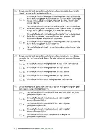 46. Siswa memperoleh pengalaman keterampilan membaca dan menulis
naskah secara sistematis dan estetis.
A.
Sekolah/Madrasah menyediakan kumpulan karya tulis siswa
baik dari penugasan maupun lomba, laporan hasil kunjungan
karya wisata/studi lapangan, majalah dinding, dan buletin
siswa internal
B.
Sekolah/Madrasah menyediakan kumpulan karya tulis siswa
baik dari penugasan maupun lomba, laporan hasil kunjungan
karya wisata/studi lapangan, dan majalah dinding
C.
Sekolah/Madrasah menyediakan kumpulan karya tulis siswa
baik dari penugasan maupun lomba, dan laporan hasil
kunjungan karya wisata/studi lapangan
D.
Sekolah/Madrasah menyediakan kumpulan karya tulis siswa
baik dari penugasan maupun lomba
E.
Sekolah/Madrasah tidak menyediakan kumpulan karya tulis
siswa
47. Siswa memperoleh pengalaman keterampilan menyimak, membaca,
menulis, dan berbicara baik dalam Bahasa Indonesia maupun Bahasa
Inggris.
A. Sekolah/Madrasah menghasilkan 4 atau lebih karya siswa
B. Sekolah/Madrasah menghasilkan 3 karya siswa
C. Sekolah/Madrasah menghasilkan 2 karya siswa
D. Sekolah/Madrasah menghasilkan 1 karya siswa
E. Sekolah/Madrasah tidak menghasilkan karya siswa
48. Siswa memperoleh pengalaman belajar dalam mengembangkan iptek
seiring dengan perkembangannya.
A.
Sekolah/Madrasah melaksanakan 4 kali atau lebih kegiatan
pengembangan iptek
B.
Sekolah/Madrasah melaksanakan 3 kali kegiatan
pengembangan iptek
C.
Sekolah/Madrasah melaksanakan 2 kali kegiatan
pengembangan iptek
D.
Sekolah/Madrasah melaksanakan 1 kali kegiatan
pengembangan iptek
E.
Sekolah/Madrasah tidak melaksanakan kegiatan
pengembangan iptek
| Perangkat Akreditasi SMP/MTs - Hak Cipta © 2009 BAN-S/M18
 