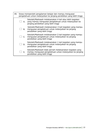 49. Siswa memperoleh pengalaman belajar dan mampu menguasai
pengetahuan untuk melanjutkan ke jenjang pendidikan yang lebih tinggi.
A.
Sekolah/Madrasah melaksanakan 4 kali atau lebih kegiatan
yang mampu menguasai pengetahuan untuk melanjutkan ke
jenjang pendidikan yang lebih tinggi
B.
Sekolah/Madrasah melaksanakan 3 kali kegiatan yang mampu
menguasai pengetahuan untuk melanjutkan ke jenjang
pendidikan yang lebih tinggi
C.
Sekolah/Madrasah melaksanakan 2 kali kegiatan yang mampu
menguasai pengetahuan untuk melanjutkan ke jenjang
pendidikan yang lebih tinggi
D.
Sekolah/Madrasah melaksanakan 1 kali kegiatan yang mampu
menguasai pengetahuan untuk melanjutkan ke jenjang
pendidikan yang lebih tinggi
E.
Sekolah/Madrasah tidak pernah melaksanakan kegiatan yang
mampu menguasai pengetahuan untuk melanjutkan ke jenjang
pendidikan yang lebih tinggi
Perangkat Akreditasi SMP/MTs - Hak Cipta © 2009 BAN-S/M | 19
 