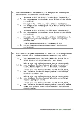 53. Guru merencanakan, melaksanakan, dan mengevaluasi pembelajaran
sesuai dengan prinsip-prinsip pembelajaran.
A.
Sebanyak 76% ⎯ 100% guru merencanakan, melaksanakan,
dan mengevaluasi pembelajaran sesuai dengan prinsip-prinsip
pembelajaran
B.
Sebanyak 51% ⎯ 75% guru merencanakan, melaksanakan,
dan mengevaluasi pembelajaran sesuai dengan prinsip-prinsip
pembelajaran
C.
Sebanyak 26% ⎯ 50% guru merencanakan, melaksanakan,
dan mengevaluasi pembelajaran sesuai dengan prinsip-prinsip
pembelajaran
D.
Sebanyak 1% ⎯ 25% guru merencanakan, melaksanakan, dan
mengevaluasi pembelajaran sesuai dengan prinsip-prinsip
pembelajaran
E.
Tidak ada guru merencanakan, melaksanakan, dan
mengevaluasi pembelajaran sesuai dengan prinsip-prinsip
pembelajaran
54. Guru memiliki integritas kepribadian dan bertindak sesuai dengan norma
agama, hukum, sosial, serta peraturan dan ketentuan yang berlaku.
A.
Semua guru bertindak sesuai dengan norma agama, hukum,
sosial, serta peraturan dan ketentuan yang berlaku
B.
Adanya guru yang melanggar norma agama, hukum, sosial,
serta peraturan dan ketentuan yang berlaku namun diberi
kesempatan memperbaiki diri dan dilakukan pembinaan
C.
Adanya guru yang melanggar norma agama, hukum, sosial,
serta peraturan dan ketentuan yang berlaku namun hanya
diberikan peringatan lisan
D.
Adanya guru yang melanggar norma agama, hukum, sosial,
serta peraturan dan ketentuan yang berlaku namun hanya
diberikan peringatan tertulis
E.
Adanya guru yang melanggar norma agama, hukum, sosial,
serta peraturan dan ketentuan yang berlaku; dan telah dikenai
sanksi yang sepadan seperti dibebastugaskan dari mengajar
atau dikeluarkan
Perangkat Akreditasi SMP/MTs - Hak Cipta © 2009 BAN-S/M | 21
 