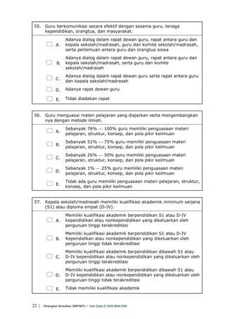 55. Guru berkomunikasi secara efektif dengan sesama guru, tenaga
kependidikan, orangtua, dan masyarakat.
A.
Adanya dialog dalam rapat dewan guru, rapat antara guru dan
kepala sekolah/madrasah, guru dan komite sekolah/madrasah,
serta pertemuan antara guru dan orangtua siswa
B.
Adanya dialog dalam rapat dewan guru, rapat antara guru dan
kepala sekolah/madrasah, serta guru dan komite
sekolah/madrasah
C.
Adanya dialog dalam rapat dewan guru serta rapat antara guru
dan kepala sekolah/madrasah
D. Adanya rapat dewan guru
E. Tidak diadakan rapat
56. Guru menguasai materi pelajaran yang diajarkan serta mengembangkan
nya dengan metode ilmiah.
A.
Sebanyak 76% ⎯ 100% guru memiliki penguasaan materi
pelajaran, struktur, konsep, dan pola pikir keilmuan
B.
Sebanyak 51% ⎯ 75% guru memiliki penguasaan materi
pelajaran, struktur, konsep, dan pola pikir keilmuan
C.
Sebanyak 26% ⎯ 50% guru memiliki penguasaan materi
pelajaran, struktur, konsep, dan pola pikir keilmuan
D.
Sebanyak 1% ⎯ 25% guru memiliki penguasaan materi
pelajaran, struktur, konsep, dan pola pikir keilmuan
E.
Tidak ada guru memiliki penguasaan materi pelajaran, struktur,
konsep, dan pola pikir keilmuan
57. Kepala sekolah/madrasah memiliki kualifikasi akademik minimum sarjana
(S1) atau diploma empat (D-IV).
A.
Memiliki kualifikasi akademik berpendidikan S1 atau D-IV
kependidikan atau nonkependidikan yang dikeluarkan oleh
perguruan tinggi terakreditasi
B.
Memiliki kualifikasi akademik berpendidikan S1 atau D-IV
Kependidikan atau nonkependidikan yang dikeluarkan oleh
perguruan tinggi tidak terakreditasi
C.
Memiliki kualifikasi akademik berpendidikan dibawah S1 atau
D-IV kependidikan atau nonkependidikan yang dikeluarkan oleh
perguruan tinggi terakreditasi
D.
Memiliki kualifikasi akademik berpendidikan dibawah S1 atau
D-IV kependidikan atau nonkependidikan yang dikeluarkan oleh
perguruan tinggi tidak terakreditasi
E. Tidak memiliki kualifikasi akademik
| Perangkat Akreditasi SMP/MTs - Hak Cipta © 2009 BAN-S/M22
 