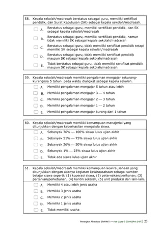 58. Kepala sekolah/madrasah berstatus sebagai guru, memiliki sertifikat
pendidik, dan Surat Keputusan (SK) sebagai kepala sekolah/madrasah.
A.
Berstatus sebagai guru, memiliki sertifikat pendidik, dan SK
sebagai kepala sekolah/madrasah
B.
Berstatus sebagai guru, memiliki sertifikat pendidik, namun
tidak memiliki SK sebagai kepala sekolah/madrasah
C.
Berstatus sebagai guru, tidak memiliki sertifikat pendidik tetapi
memiliki SK sebagai kepala sekolah/madrasah
D.
Berstatus sebagai guru, tidak memiliki sertifikat pendidik
maupun SK sebagai kepala sekolah/madrasah
E.
Tidak berstatus sebagai guru, tidak memiliki sertifikat pendidik
maupun SK sebagai kepala sekolah/madrasah
59. Kepala sekolah/madrasah memiliki pengalaman mengajar sekurang-
kurangnya 5 tahun pada waktu diangkat sebagai kepala sekolah.
A. Memiliki pengalaman mengajar 5 tahun atau lebih
B. Memiliki pengalaman mengajar 3 ⎯ 4 tahun
C. Memiliki pengalaman mengajar 2 ⎯ 3 tahun
D. Memiliki pengalaman mengajar 1 ⎯ 2 tahun
E. Memiliki pengalaman mengajar kurang dari 1 tahun
60. Kepala sekolah/madrasah memiliki kemampuan manajerial yang
ditunjukkan dengan keberhasilan mengelola siswa.
A. Sebanyak 76% ⎯ 100% siswa lulus ujian akhir
B. Sebanyak 51% ⎯ 75% siswa lulus ujian akhir
C. Sebanyak 26% ⎯ 50% siswa lulus ujian akhir
D. Sebanyak 1% ⎯ 25% siswa lulus ujian akhir
E. Tidak ada siswa lulus ujian akhir
61. Kepala sekolah/madrasah memiliki kemampuan kewirausahaan yang
ditunjukkan dengan adanya kegiatan kewirausahaan sebagai sumber
belajar siswa seperti: (1) koperasi siswa, (2) peternakan/perikanan, (3)
pertanian/perkebunan, (4) kantin sekolah, (5) unit produksi dan lain-lain.
A. Memiliki 4 atau lebih jenis usaha
B. Memiliki 3 jenis usaha
C. Memiliki 2 jenis usaha
D. Memiliki 1 jenis usaha
E. Tidak memiliki usaha
Perangkat Akreditasi SMP/MTs - Hak Cipta © 2009 BAN-S/M | 23
 