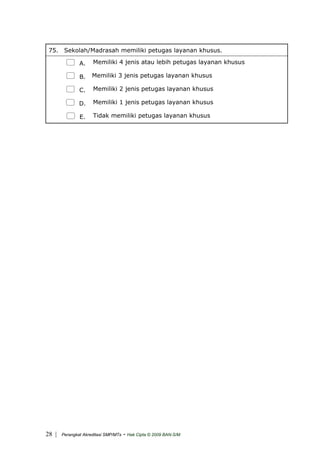 75. Sekolah/Madrasah memiliki petugas layanan khusus.
A. Memiliki 4 jenis atau lebih petugas layanan khusus
B. Memiliki 3 jenis petugas layanan khusus
C. Memiliki 2 jenis petugas layanan khusus
D. Memiliki 1 jenis petugas layanan khusus
E. Tidak memiliki petugas layanan khusus
| Perangkat Akreditasi SMP/MTs - Hak Cipta © 2009 BAN-S/M28
 