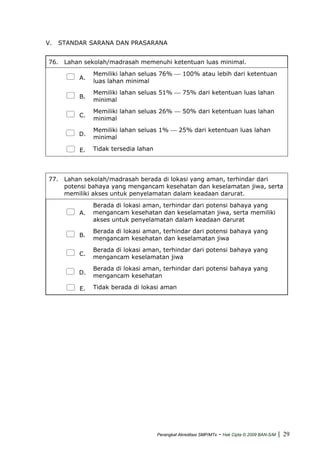 V. STANDAR SARANA DAN PRASARANA
76. Lahan sekolah/madrasah memenuhi ketentuan luas minimal.
A.
Memiliki lahan seluas 76% ⎯ 100% atau lebih dari ketentuan
luas lahan minimal
B.
Memiliki lahan seluas 51% ⎯ 75% dari ketentuan luas lahan
minimal
C.
Memiliki lahan seluas 26% ⎯ 50% dari ketentuan luas lahan
minimal
D.
Memiliki lahan seluas 1% ⎯ 25% dari ketentuan luas lahan
minimal
E. Tidak tersedia lahan
77. Lahan sekolah/madrasah berada di lokasi yang aman, terhindar dari
potensi bahaya yang mengancam kesehatan dan keselamatan jiwa, serta
memiliki akses untuk penyelamatan dalam keadaan darurat.
A.
Berada di lokasi aman, terhindar dari potensi bahaya yang
mengancam kesehatan dan keselamatan jiwa, serta memiliki
akses untuk penyelamatan dalam keadaan darurat
B.
Berada di lokasi aman, terhindar dari potensi bahaya yang
mengancam kesehatan dan keselamatan jiwa
C.
Berada di lokasi aman, terhindar dari potensi bahaya yang
mengancam keselamatan jiwa
D.
Berada di lokasi aman, terhindar dari potensi bahaya yang
mengancam kesehatan
E. Tidak berada di lokasi aman
Perangkat Akreditasi SMP/MTs - Hak Cipta © 2009 BAN-S/M | 29
 