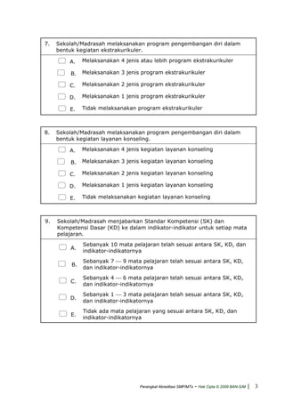 7. Sekolah/Madrasah melaksanakan program pengembangan diri dalam
bentuk kegiatan ekstrakurikuler.
A. Melaksanakan 4 jenis atau lebih program ekstrakurikuler
B. Melaksanakan 3 jenis program ekstrakurikuler
C. Melaksanakan 2 jenis program ekstrakurikuler
D. Melaksanakan 1 jenis program ekstrakurikuler
E. Tidak melaksanakan program ekstrakurikuler
8. Sekolah/Madrasah melaksanakan program pengembangan diri dalam
bentuk kegiatan layanan konseling.
A. Melaksanakan 4 jenis kegiatan layanan konseling
B. Melaksanakan 3 jenis kegiatan layanan konseling
C. Melaksanakan 2 jenis kegiatan layanan konseling
D. Melaksanakan 1 jenis kegiatan layanan konseling
E. Tidak melaksanakan kegiatan layanan konseling
9. Sekolah/Madrasah menjabarkan Standar Kompetensi (SK) dan
Kompetensi Dasar (KD) ke dalam indikator-indikator untuk setiap mata
pelajaran.
A.
Sebanyak 10 mata pelajaran telah sesuai antara SK, KD, dan
indikator-indikatornya
B.
Sebanyak 7 ⎯ 9 mata pelajaran telah sesuai antara SK, KD,
dan indikator-indikatornya
C.
Sebanyak 4 ⎯ 6 mata pelajaran telah sesuai antara SK, KD,
dan indikator-indikatornya
D.
Sebanyak 1 ⎯ 3 mata pelajaran telah sesuai antara SK, KD,
dan indikator-indikatornya
E.
Tidak ada mata pelajaran yang sesuai antara SK, KD, dan
indikator-indikatornya
Perangkat Akreditasi SMP/MTs - Hak Cipta © 2009 BAN-S/M | 3
 