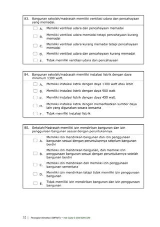 83. Bangunan sekolah/madrasah memiliki ventilasi udara dan pencahayaan
yang memadai.
A. Memiliki ventilasi udara dan pencahayaan memadai
B.
Memiliki ventilasi udara memadai tetapi pencahayaan kurang
memadai
C.
Memiliki ventilasi udara kurang memadai tetapi pencahayaan
memadai
D. Memiliki ventilasi udara dan pencahayaan kurang memadai
E. Tidak memiliki ventilasi udara dan pencahayaan
84. Bangunan sekolah/madrasah memiliki instalasi listrik dengan daya
minimum 1300 watt.
A. Memiliki instalasi listrik dengan daya 1300 watt atau lebih
B. Memiliki instalasi listrik dengan daya 900 watt
C. Memiliki instalasi listrik dengan daya 450 watt
D.
Memiliki instalasi listrik dengan memanfaatkan sumber daya
lain yang digunakan secara bersama
E. Tidak memiliki instalasi listrik
85. Sekolah/Madrasah memiliki izin mendirikan bangunan dan izin
penggunaan bangunan sesuai dengan peruntukannya.
A.
Memiliki izin mendirikan bangunan dan izin penggunaan
bangunan sesuai dengan peruntukannya sebelum bangunan
berdiri
B.
Memiliki izin mendirikan bangunan, dan memiliki izin
penggunaan bangunan sesuai dengan peruntukannya setelah
bangunan berdiri
C.
Memiliki izin mendirikan dan memiliki izin penggunaan
bangunan sementara
D.
Memiliki izin mendirikan tetapi tidak memiliki izin penggunaan
bangunan
E.
Tidak memiliki izin mendirikan bangunan dan izin penggunaan
bangunan
| Perangkat Akreditasi SMP/MTs - Hak Cipta © 2009 BAN-S/M32
 