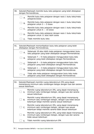 90. Sekolah/Madrasah memiliki buku teks pelajaran yang telah ditetapkan
dengan Permendiknas.
A.
Memiliki buku teks pelajaran dengan rasio 1 buku teks/mata
pelajaran/siswa
B.
Memiliki buku teks pelajaran dengan rasio 1 buku teks/mata
pelajaran untuk 2 ⎯ 5 siswa
C.
Memiliki buku teks pelajaran dengan rasio 1 buku teks/mata
pelajaran untuk 6 ⎯ 10 siswa
D.
Memiliki buku teks pelajaran dengan rasio 1 buku teks/mata
pelajaran untuk 11 atau lebih siswa
E. Tidak memiliki buku teks
91. Sekolah/Madrasah memanfaatkan buku teks pelajaran yang telah
ditetapkan dengan Permendiknas.
A.
Sebanyak 10 atau lebih mata pelajaran menggunakan buku
teks pelajaran yang telah ditetapkan dengan Permendiknas
B.
Sebanyak 7 ⎯ 9 mata pelajaran menggunakan buku teks
pelajaran yang telah ditetapkan dengan Permendiknas
C.
Sebanyak 4 ⎯ 6 mata pelajaran menggunakan buku teks
pelajaran yang telah ditetapkan dengan Permendiknas
D.
Sebanyak 1 ⎯ 3 mata pelajaran menggunakan buku teks
pelajaran yang telah ditetapkan dengan Permendiknas
E.
Tidak ada mata pelajaran menggunakan buku teks mata
pelajaran yang telah ditetapkan dengan Permendiknas
92. Sekolah/Madrasah memiliki ruang laboratorium IPA yang dapat
menampung minimum satu rombongan belajar dengan luas dan sarana
sesuai ketentuan.
A.
Memiliki ruang laboratorium IPA, yang dapat menampung
minimum satu rombongan belajar, dengan luas dan sarana
sesuai ketentuan
B.
Memiliki ruang laboratorium IPA, yang dapat menampung
minimum satu rombongan belajar, dengan luas tidak sesuai
ketentuan tetapi memiliki sarana sesuai ketentuan
C.
Memiliki ruang laboratorium IPA, yang dapat menampung
minimum satu rombongan belajar, dengan luas sesuai
ketentuan tetapi memiliki sarana tidak sesuai ketentuan
D.
Memiliki ruang laboratorium IPA, yang tidak dapat menampung
minimum satu rombongan belajar, dengan luas dan sarana
tidak sesuai ketentuan
E. Tidak memiliki ruang laboratorium IPA
| Perangkat Akreditasi SMP/MTs - Hak Cipta © 2009 BAN-S/M34
 