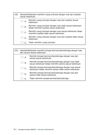 102. Sekolah/Madrasah memiliki ruang sirkulasi dengan luas dan kualitas
sesuai ketentuan.
A.
Memiliki ruang sirkulasi dengan luas dan kualitas sesuai
ketentuan
B.
Memiliki ruang sirkulasi dengan luas tidak sesuai ketentuan
tetapi memiliki kualitas sesuai ketentuan
C.
Memiliki ruang sirkulasi dengan luas sesuai ketentuan tetapi
memiliki kualitas tidak sesuai ketentuan
D.
Memiliki ruang sirkulasi dengan luas dan kualitas tidak sesuai
ketentuan
E. Tidak memiliki ruang sirkulasi
103. Sekolah/Madrasah memiliki tempat bermain/berolahraga dengan luas
dan sarana sesuai ketentuan.
A.
Memiliki tempat bermain/berolahraga dengan luas dan
sarana sesuai ketentuan
B.
Memiliki tempat bermain/berolahraga dengan luas tidak
sesuai ketentuan tetapi memiliki sarana sesuai ketentuan
C.
Memiliki tempat bermain/berolahraga dengan luas sesuai
ketentuan tetapi memiliki sarana tidak sesuai ketentuan
D.
Memiliki tempat bermain/berolahraga dengan luas dan
sarana tidak sesuai ketentuan
E. Tidak memiliki tempat bermain/berolahraga
| Perangkat Akreditasi SMP/MTs - Hak Cipta © 2009 BAN-S/M38
 