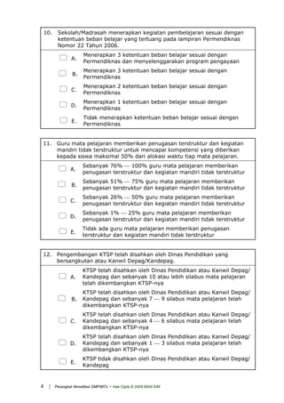 10. Sekolah/Madrasah menerapkan kegiatan pembelajaran sesuai dengan
ketentuan beban belajar yang tertuang pada lampiran Permendiknas
Nomor 22 Tahun 2006.
A.
Menerapkan 3 ketentuan beban belajar sesuai dengan
Permendiknas dan menyelenggarakan program pengayaan
B.
Menerapkan 3 ketentuan beban belajar sesuai dengan
Permendiknas
C.
Menerapkan 2 ketentuan beban belajar sesuai dengan
Permendiknas
D.
Menerapkan 1 ketentuan beban belajar sesuai dengan
Permendiknas
E.
Tidak menerapkan ketentuan beban belajar sesuai dengan
Permendiknas
11. Guru mata pelajaran memberikan penugasan terstruktur dan kegiatan
mandiri tidak terstruktur untuk mencapai kompetensi yang diberikan
kepada siswa maksimal 50% dari alokasi waktu tiap mata pelajaran.
A.
Sebanyak 76% ⎯ 100% guru mata pelajaran memberikan
penugasan terstruktur dan kegiatan mandiri tidak terstruktur
B.
Sebanyak 51% ⎯ 75% guru mata pelajaran memberikan
penugasan terstruktur dan kegiatan mandiri tidak terstruktur
C.
Sebanyak 26% ⎯ 50% guru mata pelajaran memberikan
penugasan terstruktur dan kegiatan mandiri tidak terstruktur
D.
Sebanyak 1% ⎯ 25% guru mata pelajaran memberikan
penugasan terstruktur dan kegiatan mandiri tidak terstruktur
E.
Tidak ada guru mata pelajaran memberikan penugasan
terstruktur dan kegiatan mandiri tidak terstruktur
12. Pengembangan KTSP telah disahkan oleh Dinas Pendidikan yang
bersangkutan atau Kanwil Depag/Kandepag.
A.
KTSP telah disahkan oleh Dinas Pendidikan atau Kanwil Depag/
Kandepag dan sebanyak 10 atau lebih silabus mata pelajaran
telah dikembangkan KTSP-nya
B.
KTSP telah disahkan oleh Dinas Pendidikan atau Kanwil Depag/
Kandepag dan sebanyak 7 ⎯ 9 silabus mata pelajaran telah
dikembangkan KTSP-nya
C.
KTSP telah disahkan oleh Dinas Pendidikan atau Kanwil Depag/
Kandepag dan sebanyak 4 ⎯ 6 silabus mata pelajaran telah
dikembangkan KTSP-nya
D.
KTSP telah disahkan oleh Dinas Pendidikan atau Kanwil Depag/
Kandepag dan sebanyak 1 ⎯ 3 silabus mata pelajaran telah
dikembangkan KTSP-nya
E.
KTSP tidak disahkan oleh Dinas Pendidikan atau Kanwil Depag/
Kandepag
| Perangkat Akreditasi SMP/MTs - Hak Cipta © 2009 BAN-S/M4
 