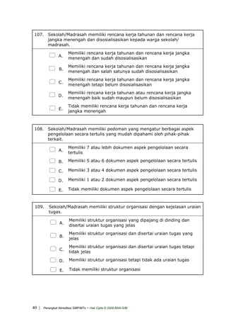 107. Sekolah/Madrasah memiliki rencana kerja tahunan dan rencana kerja
jangka menengah dan disosialisasikan kepada warga sekolah/
madrasah.
A.
Memiliki rencana kerja tahunan dan rencana kerja jangka
menengah dan sudah disosialisasikan
B.
Memiliki rencana kerja tahunan dan rencana kerja jangka
menengah dan salah satunya sudah disosialisasikan
C.
Memiliki rencana kerja tahunan dan rencana kerja jangka
menengah tetapi belum disosialisasikan
D.
Memiliki rencana kerja tahunan atau rencana kerja jangka
menengah baik sudah maupun belum disosialisasikan
E.
Tidak memiliki rencana kerja tahunan dan rencana kerja
jangka menengah
108. Sekolah/Madrasah memiliki pedoman yang mengatur berbagai aspek
pengelolaan secara tertulis yang mudah dipahami oleh pihak-pihak
terkait.
A.
Memiliki 7 atau lebih dokumen aspek pengelolaan secara
tertulis
B. Memiliki 5 atau 6 dokumen aspek pengelolaan secara tertulis
C. Memiliki 3 atau 4 dokumen aspek pengelolaan secara tertulis
D. Memiliki 1 atau 2 dokumen aspek pengelolaan secara tertulis
E. Tidak memiliki dokumen aspek pengelolaan secara tertulis
109. Sekolah/Madrasah memiliki struktur organisasi dengan kejelasan uraian
tugas.
A.
Memiliki struktur organisasi yang dipajang di dinding dan
disertai uraian tugas yang jelas
B.
Memiliki struktur organisasi dan disertai uraian tugas yang
jelas
C.
Memiliki struktur organisasi dan disertai uraian tugas tetapi
tidak jelas
D. Memiliki struktur organisasi tetapi tidak ada uraian tugas
E. Tidak memiliki struktur organisasi
| Perangkat Akreditasi SMP/MTs - Hak Cipta © 2009 BAN-S/M40
 